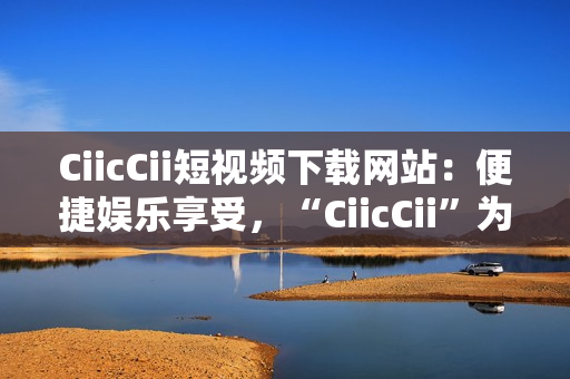 CiicCii短視頻下載網(wǎng)站：便捷娛樂享受，“CiicCii”為你打造快樂視頻時(shí)光